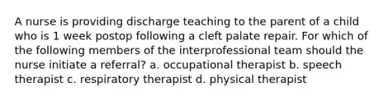 A nurse is providing discharge teaching to the parent of a child who is 1 week postop following a cleft palate repair. For which of the following members of the interprofessional team should the nurse initiate a referral? a. occupational therapist b. speech therapist c. respiratory therapist d. physical therapist