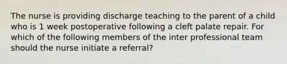 The nurse is providing discharge teaching to the parent of a child who is 1 week postoperative following a cleft palate repair. For which of the following members of the inter professional team should the nurse initiate a referral?