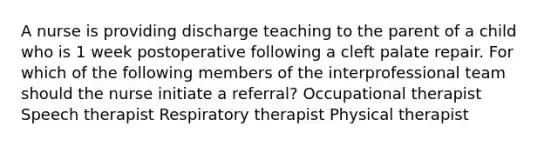 A nurse is providing discharge teaching to the parent of a child who is 1 week postoperative following a cleft palate repair. For which of the following members of the interprofessional team should the nurse initiate a referral? Occupational therapist Speech therapist Respiratory therapist Physical therapist