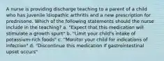 A nurse is providing discharge teaching to a parent of a child who has juvenile idiopathic arthritis and a new prescription for prednisone. Which of the following statements should the nurse include in the teaching? a. "Expect that this medication will stimulate a growth spurt" b. "Limit your child's intake of potassium-rich foods" c. "Monitor your child for indications of infection" d. "Discontinue this medication if gastrointestinal upset occurs"