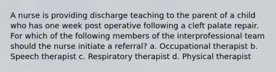 A nurse is providing discharge teaching to the parent of a child who has one week post operative following a cleft palate repair. For which of the following members of the interprofessional team should the nurse initiate a referral? a. Occupational therapist b. Speech therapist c. Respiratory therapist d. Physical therapist