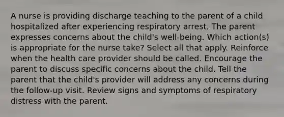 A nurse is providing discharge teaching to the parent of a child hospitalized after experiencing respiratory arrest. The parent expresses concerns about the child's well-being. Which action(s) is appropriate for the nurse take? Select all that apply. Reinforce when the health care provider should be called. Encourage the parent to discuss specific concerns about the child. Tell the parent that the child's provider will address any concerns during the follow-up visit. Review signs and symptoms of respiratory distress with the parent.