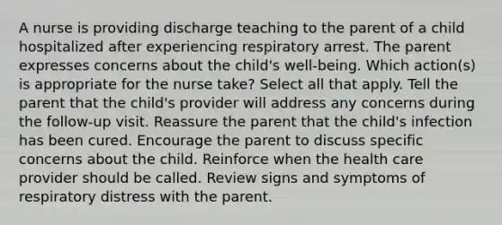 A nurse is providing discharge teaching to the parent of a child hospitalized after experiencing respiratory arrest. The parent expresses concerns about the child's well-being. Which action(s) is appropriate for the nurse take? Select all that apply. Tell the parent that the child's provider will address any concerns during the follow-up visit. Reassure the parent that the child's infection has been cured. Encourage the parent to discuss specific concerns about the child. Reinforce when the health care provider should be called. Review signs and symptoms of respiratory distress with the parent.