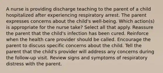 A nurse is providing discharge teaching to the parent of a child hospitalized after experiencing respiratory arrest. The parent expresses concerns about the child's well-being. Which action(s) is appropriate for the nurse take? Select all that apply. Reassure the parent that the child's infection has been cured. Reinforce when the health care provider should be called. Encourage the parent to discuss specific concerns about the child. Tell the parent that the child's provider will address any concerns during the follow-up visit. Review signs and symptoms of respiratory distress with the parent.