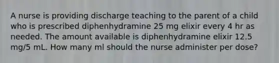 A nurse is providing discharge teaching to the parent of a child who is prescribed diphenhydramine 25 mg elixir every 4 hr as needed. The amount available is diphenhydramine elixir 12.5 mg/5 mL. How many ml should the nurse administer per dose?