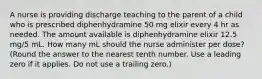 A nurse is providing discharge teaching to the parent of a child who is prescribed diphenhydramine 50 mg elixir every 4 hr as needed. The amount available is diphenhydramine elixir 12.5 mg/5 mL. How many mL should the nurse administer per dose? (Round the answer to the nearest tenth number. Use a leading zero if it applies. Do not use a trailing zero.)