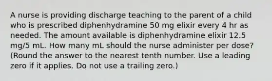 A nurse is providing discharge teaching to the parent of a child who is prescribed diphenhydramine 50 mg elixir every 4 hr as needed. The amount available is diphenhydramine elixir 12.5 mg/5 mL. How many mL should the nurse administer per dose? (Round the answer to the nearest tenth number. Use a leading zero if it applies. Do not use a trailing zero.)