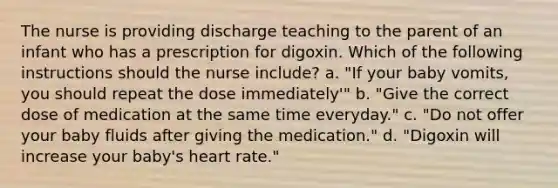 The nurse is providing discharge teaching to the parent of an infant who has a prescription for digoxin. Which of the following instructions should the nurse include? a. "If your baby vomits, you should repeat the dose immediately'" b. "Give the correct dose of medication at the same time everyday." c. "Do not offer your baby fluids after giving the medication." d. "Digoxin will increase your baby's heart rate."