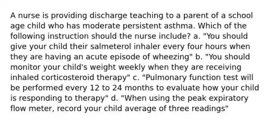 A nurse is providing discharge teaching to a parent of a school age child who has moderate persistent asthma. Which of the following instruction should the nurse include? a. "You should give your child their salmeterol inhaler every four hours when they are having an acute episode of wheezing" b. "You should monitor your child's weight weekly when they are receiving inhaled corticosteroid therapy" c. "Pulmonary function test will be performed every 12 to 24 months to evaluate how your child is responding to therapy" d. "When using the peak expiratory flow meter, record your child average of three readings"