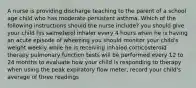 A nurse is providing discharge teaching to the parent of a school age child who has moderate persistent asthma. Which of the following instructions should the nurse include? you should give your child his salmeterol inhaler every 4 hours when he is having an acute episode of wheezing you should monitor your child's weight weekly while he is receiving inhaled corticosteroid therapy pulmonary function tests will be performed every 12 to 24 months to evaluate how your child is responding to therapy when using the peak expiratory flow meter, record your child's average of three readings