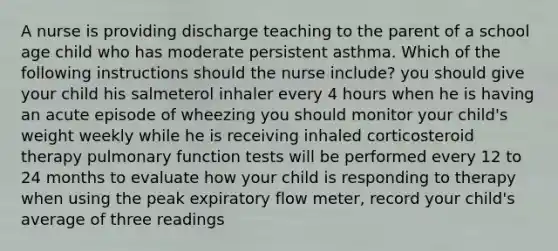 A nurse is providing discharge teaching to the parent of a school age child who has moderate persistent asthma. Which of the following instructions should the nurse include? you should give your child his salmeterol inhaler every 4 hours when he is having an acute episode of wheezing you should monitor your child's weight weekly while he is receiving inhaled corticosteroid therapy pulmonary function tests will be performed every 12 to 24 months to evaluate how your child is responding to therapy when using the peak expiratory flow meter, record your child's average of three readings