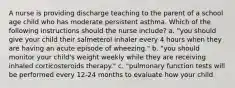 A nurse is providing discharge teaching to the parent of a school age child who has moderate persistent asthma. Which of the following instructions should the nurse include? a. "you should give your child their salmeterol inhaler every 4 hours when they are having an acute episode of wheezing." b. "you should monitor your child's weight weekly while they are receiving inhaled corticosteroids therapy." c. "pulmonary function tests will be performed every 12-24 months to evaluate how your child