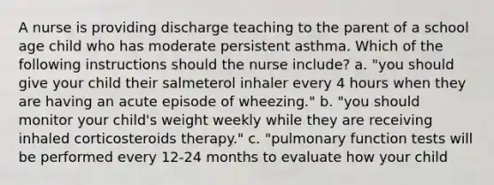 A nurse is providing discharge teaching to the parent of a school age child who has moderate persistent asthma. Which of the following instructions should the nurse include? a. "you should give your child their salmeterol inhaler every 4 hours when they are having an acute episode of wheezing." b. "you should monitor your child's weight weekly while they are receiving inhaled corticosteroids therapy." c. "pulmonary function tests will be performed every 12-24 months to evaluate how your child