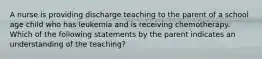 A nurse is providing discharge teaching to the parent of a school age child who has leukemia and is receiving chemotherapy. Which of the following statements by the parent indicates an understanding of the teaching?