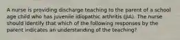 A nurse is providing discharge teaching to the parent of a school age child who has juvenile idiopathic arthritis (JIA). The nurse should identify that which of the following responses by the parent indicates an understanding of the teaching?