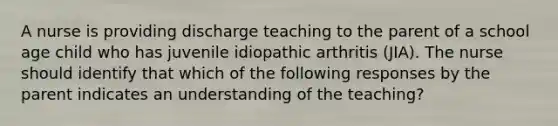 A nurse is providing discharge teaching to the parent of a school age child who has juvenile idiopathic arthritis (JIA). The nurse should identify that which of the following responses by the parent indicates an understanding of the teaching?