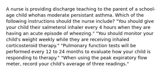 A nurse is providing discharge teaching to the parent of a school-age child whohas moderate persistant asthma. Which of the following instructions should the nurse include? "You should give your child their salmeterol inhaler every 4 hours when they are having an acute episode of wheezing." "You should monitor your child's weight weekly while they are receiving inhaled corticosteroid therapy." "Pulmonary function tests will be performed every 12 to 24 months to evaluate how your child is responding to therapy." "When using the peak expiratory flow meter, record your child's average of three readings."