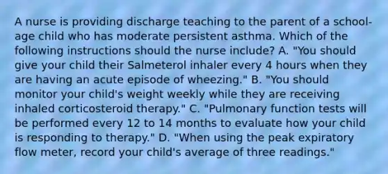 A nurse is providing discharge teaching to the parent of a school-age child who has moderate persistent asthma. Which of the following instructions should the nurse include? A. "You should give your child their Salmeterol inhaler every 4 hours when they are having an acute episode of wheezing." B. "You should monitor your child's weight weekly while they are receiving inhaled corticosteroid therapy." C. "Pulmonary function tests will be performed every 12 to 14 months to evaluate how your child is responding to therapy." D. "When using the peak expiratory flow meter, record your child's average of three readings."