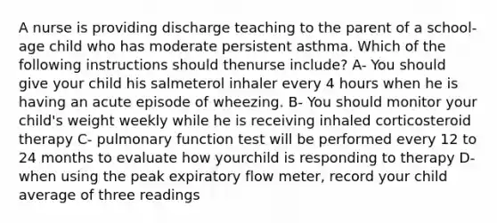 A nurse is providing discharge teaching to the parent of a school-age child who has moderate persistent asthma. Which of the following instructions should thenurse include? A- You should give your child his salmeterol inhaler every 4 hours when he is having an acute episode of wheezing. B- You should monitor your child's weight weekly while he is receiving inhaled corticosteroid therapy C- pulmonary function test will be performed every 12 to 24 months to evaluate how yourchild is responding to therapy D- when using the peak expiratory flow meter, record your child average of three readings