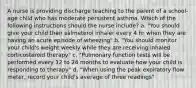 A nurse is providing discharge teaching to the parent of a school-age child who has moderate persistent asthma. Which of the following instructions should the nurse include? a. "You should give your child their salmeterol inhaler every 4 hr when they are having an acute episode of wheezing" b. "You should monitor your child's weight weekly while they are receiving inhaled corticosteroid therapy" c. "Pulmonary function tests will be performed every 12 to 24 months to evaluate how your child is responding to therapy" d. "When using the peak expiratory flow meter, record your child's average of three readings"