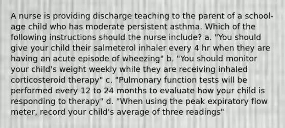 A nurse is providing discharge teaching to the parent of a school-age child who has moderate persistent asthma. Which of the following instructions should the nurse include? a. "You should give your child their salmeterol inhaler every 4 hr when they are having an acute episode of wheezing" b. "You should monitor your child's weight weekly while they are receiving inhaled corticosteroid therapy" c. "Pulmonary function tests will be performed every 12 to 24 months to evaluate how your child is responding to therapy" d. "When using the peak expiratory flow meter, record your child's average of three readings"