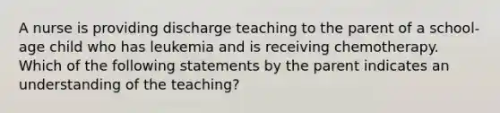 A nurse is providing discharge teaching to the parent of a school-age child who has leukemia and is receiving chemotherapy. Which of the following statements by the parent indicates an understanding of the teaching?