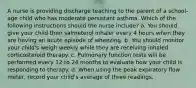 A nurse is providing discharge teaching to the parent of a school-age child who has moderate persistant asthma. Which of the following instructions should the nurse include? a. You should give your child their salmeterol inhaler every 4 hours when they are having an acute episode of wheezing. b. You should monitor your child's weigh weekly while they are receiving inhaled corticosteroid therapy. c. Pulmonary function tests will be performed every 12 to 24 months to evaluate how your child is responding to therapy. d. When using the peak expiratory flow meter, record your child's average of three readings.