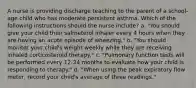 A nurse is providing discharge teaching to the parent of a school-age child who has moderate persistent asthma. Which of the following instructions should the nurse include? a. "You should give your child their salmeterol inhaler every 4 hours when they are having an acute episode of wheezing." b. "You should monitor your child's weight weekly while they are receiving inhaled corticosteroid therapy." c. "Pulmonary function tests will be performed every 12-24 months to evaluate how your child is responding to therapy." d. "When using the peak expiratory flow meter, record your child's average of three readings."