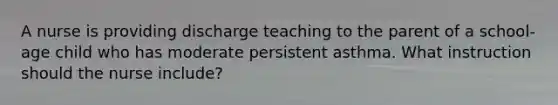 A nurse is providing discharge teaching to the parent of a school-age child who has moderate persistent asthma. What instruction should the nurse include?