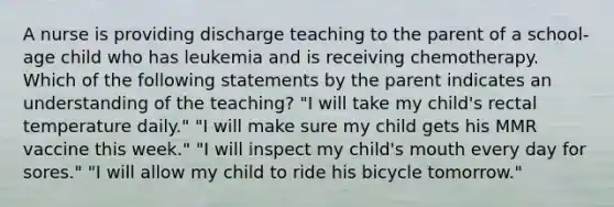 A nurse is providing discharge teaching to the parent of a school-age child who has leukemia and is receiving chemotherapy. Which of the following statements by the parent indicates an understanding of the teaching? "I will take my child's rectal temperature daily." "I will make sure my child gets his MMR vaccine this week." "I will inspect my child's mouth every day for sores." "I will allow my child to ride his bicycle tomorrow."