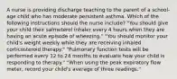 A nurse is providing discharge teaching to the parent of a school-age child who has moderate persistent asthma. Which of the following instructions should the nurse include? "You should give your child their salmeterol inhaler every 4 hours when they are having an acute episode of wheezing." "You should monitor your child's weight weekly while they are receiving inhaled corticosteroid therapy." "Pulmonary function tests will be performed every 12 to 24 months to evaluate how your child is responding to therapy." "When using the peak expiratory flow meter, record your child's average of three readings."