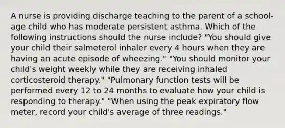 A nurse is providing discharge teaching to the parent of a school-age child who has moderate persistent asthma. Which of the following instructions should the nurse include? "You should give your child their salmeterol inhaler every 4 hours when they are having an acute episode of wheezing." "You should monitor your child's weight weekly while they are receiving inhaled corticosteroid therapy." "Pulmonary function tests will be performed every 12 to 24 months to evaluate how your child is responding to therapy." "When using the peak expiratory flow meter, record your child's average of three readings."