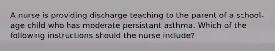 A nurse is providing discharge teaching to the parent of a school-age child who has moderate persistant asthma. Which of the following instructions should the nurse include?