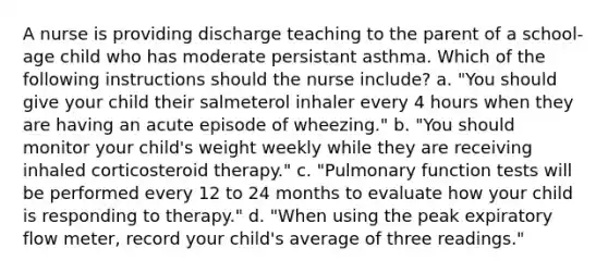 A nurse is providing discharge teaching to the parent of a school-age child who has moderate persistant asthma. Which of the following instructions should the nurse include? a. "You should give your child their salmeterol inhaler every 4 hours when they are having an acute episode of wheezing." b. "You should monitor your child's weight weekly while they are receiving inhaled corticosteroid therapy." c. "Pulmonary function tests will be performed every 12 to 24 months to evaluate how your child is responding to therapy." d. "When using the peak expiratory flow meter, record your child's average of three readings."