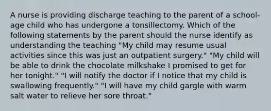 A nurse is providing discharge teaching to the parent of a school-age child who has undergone a tonsillectomy. Which of the following statements by the parent should the nurse identify as understanding the teaching "My child may resume usual activities since this was just an outpatient surgery." "My child will be able to drink the chocolate milkshake I promised to get for her tonight." "I will notify the doctor if I notice that my child is swallowing frequently." "I will have my child gargle with warm salt water to relieve her sore throat."