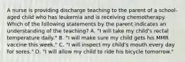 A nurse is providing discharge teaching to the parent of a school-aged child who has leukemia and is receiving chemotherapy. Which of the following statements by the parent indicates an understanding of the teaching? A. "I will take my child's rectal temperature daily." B. "I will make sure my child gets his MMR vaccine this week." C. "I will inspect my child's mouth every day for sores." D. "I will allow my child to ride his bicycle tomorrow."