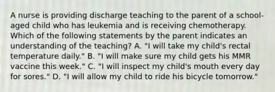 A nurse is providing discharge teaching to the parent of a school-aged child who has leukemia and is receiving chemotherapy. Which of the following statements by the parent indicates an understanding of the teaching? A. "I will take my child's rectal temperature daily." B. "I will make sure my child gets his MMR vaccine this week." C. "I will inspect my child's mouth every day for sores." D. "I will allow my child to ride his bicycle tomorrow."