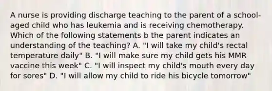 A nurse is providing discharge teaching to the parent of a school-aged child who has leukemia and is receiving chemotherapy. Which of the following statements b the parent indicates an understanding of the teaching? A. "I will take my child's rectal temperature daily" B. "I will make sure my child gets his MMR vaccine this week" C. "I will inspect my child's mouth every day for sores" D. "I will allow my child to ride his bicycle tomorrow"