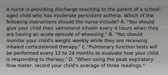 A nurse is providing discharge teaching to the parent of a school-aged child who has moderate persistent asthma. Which of the following instructions should the nurse include? A. "You should give your child their salmeterol inhaler every 4 hours when they are having an acute episode of wheezing." B. "You should monitor your child's weight weekly while they are receiving inhaled corticosteroid therapy." C."Pulmonary function tests will be performed every 12 to 24 months to evaluate how your child is responding to therapy." D. "When using the peak expiratory flow meter, record your child's average of three readings."