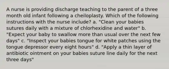 A nurse is providing discharge teaching to the parent of a three month old infant following a cheiloplasty. Which of the following instructions with the nurse include? a. "Clean your babies sutures daily with a mixture of chlorhexidine and water" b. "Expect your baby to swallow more than usual over the next few days" c. "Inspect your babies tongue for white patches using the tongue depressor every eight hours" d. "Apply a thin layer of antibiotic ointment on your babies suture line daily for the next three days"