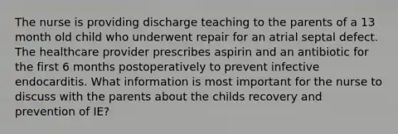 The nurse is providing discharge teaching to the parents of a 13 month old child who underwent repair for an atrial septal defect. The healthcare provider prescribes aspirin and an antibiotic for the first 6 months postoperatively to prevent infective endocarditis. What information is most important for the nurse to discuss with the parents about the childs recovery and prevention of IE?