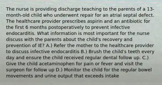 The nurse is providing discharge teaching to the parents of a 13-month-old child who underwent repair for an atrial septal defect. The healthcare provider prescribes aspirin and an antibiotic for the first 6 months postoperatively to prevent infective endocarditis. What information is most important for the nurse discuss with the parents about the child's recovery and prevention of IE? A.) Refer the mother to the healthcare provider to discuss infective endocarditis B.) Brush the child's teeth every day and ensure the child received regular dental follow up. C.) Give the child acetaminophen for pain or fever and visit the surgeon for follow up D.) Monitor the child for the regular bowel movements and urine output that exceeds intake