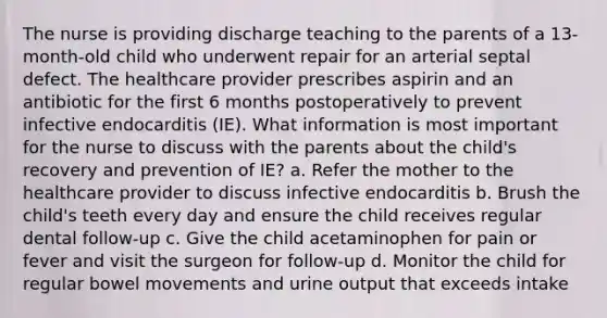 The nurse is providing discharge teaching to the parents of a 13-month-old child who underwent repair for an arterial septal defect. The healthcare provider prescribes aspirin and an antibiotic for the first 6 months postoperatively to prevent infective endocarditis (IE). What information is most important for the nurse to discuss with the parents about the child's recovery and prevention of IE? a. Refer the mother to the healthcare provider to discuss infective endocarditis b. Brush the child's teeth every day and ensure the child receives regular dental follow-up c. Give the child acetaminophen for pain or fever and visit the surgeon for follow-up d. Monitor the child for regular bowel movements and urine output that exceeds intake