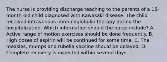 The nurse is providing discharge teaching to the parents of a 15-month-old child diagnosed with Kawasaki disease. The child received intravenous immunoglobulin therapy during the hospitalization. Which information should the nurse include? A. Active range of motion exercises should be done frequently. B. High doses of aspirin will be continued for some time. C. The measles, mumps and rubella vaccine should be delayed. D. Complete recovery is expected within several days.