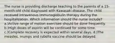 The nurse is providing discharge teaching to the parents of a 15-month-old child diagnosed with Kawasaki disease. The child received intravenous immunoglobulin therapy during the hospitalization. Which information should the nurse include? a.)Active range of motion exercises should be done frequently. b.)High doses of aspirin will be continued for some time. c.)Complete recovery is expected within several days. d.)The measles, mumps and rubella vaccine should be delayed.