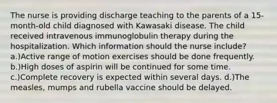 The nurse is providing discharge teaching to the parents of a 15-month-old child diagnosed with Kawasaki disease. The child received intravenous immunoglobulin therapy during the hospitalization. Which information should the nurse include? a.)Active range of motion exercises should be done frequently. b.)High doses of aspirin will be continued for some time. c.)Complete recovery is expected within several days. d.)The measles, mumps and rubella vaccine should be delayed.