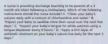 A nurse is providing discharge teaching to he parents of a 3 month old infant following a cheiloplasty. Which of the following instructions should the nurse include? A. "Clean your baby's sutures daily with a mixture of chlorhexidine and water." B. "Expect your baby to swallow more than usual over the next few days." C. "Inspect your baby's tongue for white patches using a tongue depressor every 8 hours." D. "Apply a thin layer of antibiotic ointment on your baby's suture line daily for the next 3 days."