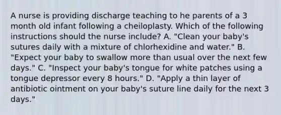 A nurse is providing discharge teaching to he parents of a 3 month old infant following a cheiloplasty. Which of the following instructions should the nurse include? A. "Clean your baby's sutures daily with a mixture of chlorhexidine and water." B. "Expect your baby to swallow more than usual over the next few days." C. "Inspect your baby's tongue for white patches using a tongue depressor every 8 hours." D. "Apply a thin layer of antibiotic ointment on your baby's suture line daily for the next 3 days."