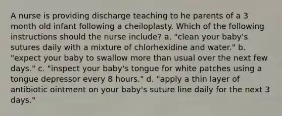 A nurse is providing discharge teaching to he parents of a 3 month old infant following a cheiloplasty. Which of the following instructions should the nurse include? a. "clean your baby's sutures daily with a mixture of chlorhexidine and water." b. "expect your baby to swallow more than usual over the next few days." c. "inspect your baby's tongue for white patches using a tongue depressor every 8 hours." d. "apply a thin layer of antibiotic ointment on your baby's suture line daily for the next 3 days."