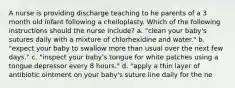 A nurse is providing discharge teaching to he parents of a 3 month old infant following a cheiloplasty. Which of the following instructions should the nurse include? a. "clean your baby's sutures daily with a mixture of chlorhexidine and water." b. "expect your baby to swallow more than usual over the next few days." c. "inspect your baby's tongue for white patches using a tongue depressor every 8 hours." d. "apply a thin layer of antibiotic ointment on your baby's suture line daily for the ne